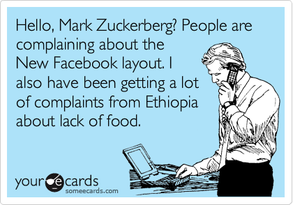 Hello, Mark Zuckerberg? People are complaining about the
New Facebook layout. I
also have been getting a lot
of complaints from Ethiopia
about lack of food.