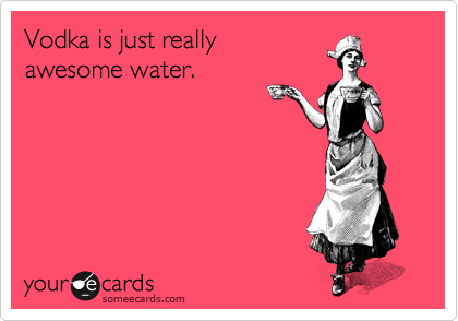 Vodka is just really
awesome water.