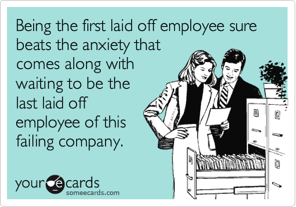 Being the first laid off employee sure beats the anxiety that
comes along with
waiting to be the
last laid off
employee of this
failing company.
