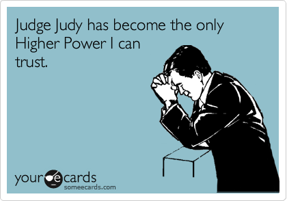 Judge Judy has become the only Higher Power I can
trust.