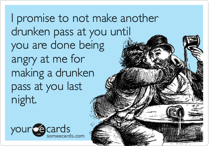 I promise to not make another drunken pass at you until
you are done being
angry at me for
making a drunken
pass at you last
night.