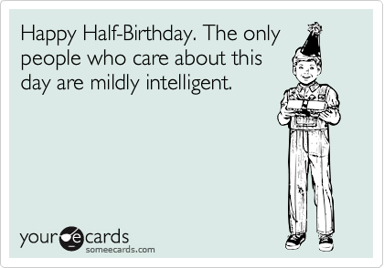Happy Half-Birthday. The only
people who care about this
day are mildly intelligent.