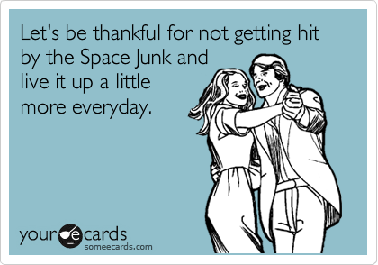 Let's be thankful for not getting hit by the Space Junk and
live it up a little
more everyday.