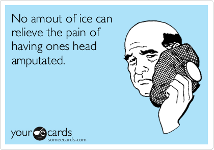 No amout of ice can
relieve the pain of
having ones head
amputated.