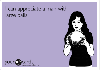 I can appreciate a man with
large balls