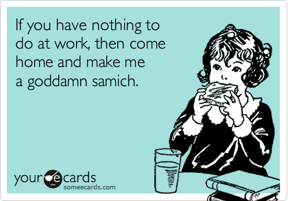 If you have nothing to 
do at work, then come 
home and make me 
a goddamn samich.