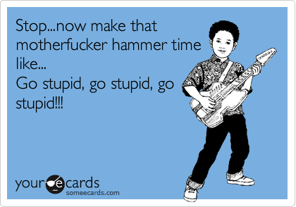 Stop...now make that
motherfucker hammer time
like...
Go stupid, go stupid, go
stupid!!!