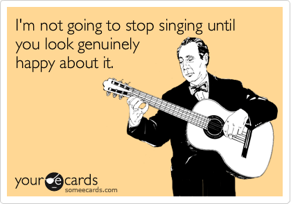 I'm not going to stop singing until you look genuinely
happy about it.