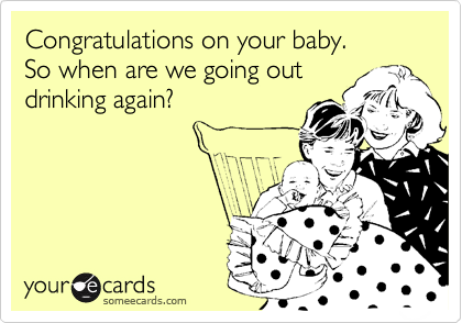 Congratulations on your baby.  
So when are we going out
drinking again?