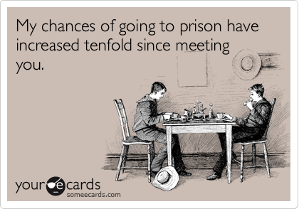 My chances of going to prison have increased tenfold since meeting you. 