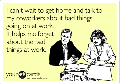 I can't wait to get home and talk to my coworkers about bad things going on at work. 
It helps me forget
about the bad
things at work.