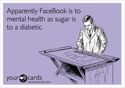 Apparently FaceBook is to
mental health as sugar is
to a diabetic.