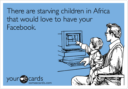 There are starving children in Africa that would love to have your
Facebook.