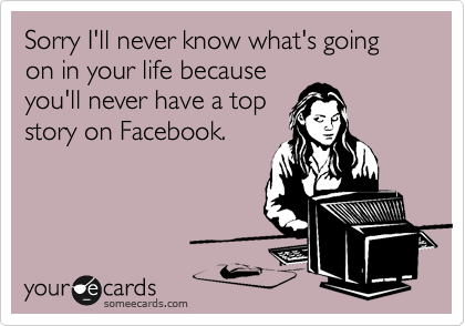 Sorry I'll never know what's going on in your life because
you'll never have a top
story on Facebook.