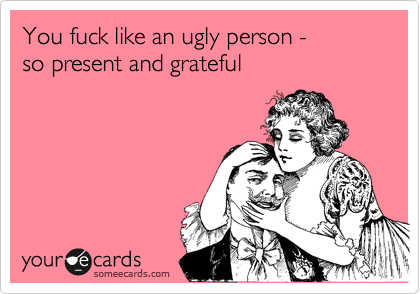 You fuck like an ugly person - 
so present and grateful