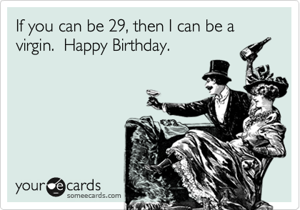 If you can be 29, then I can be a virgin.  Happy Birthday.