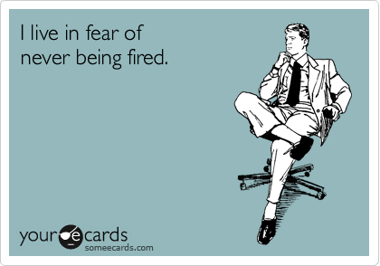 I live in fear of 
never being fired.