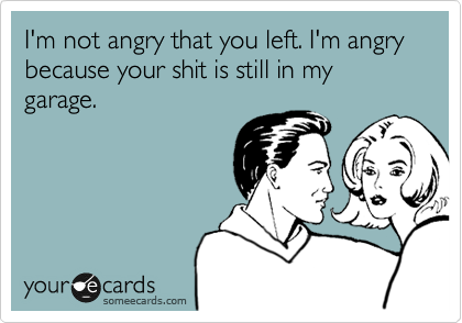 I'm not angry that you left. I'm angry because your shit is still in my garage.