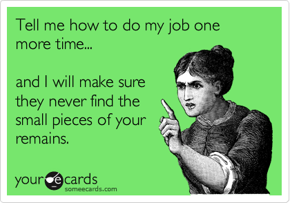 Tell me how to do my job one more time...

and I will make sure
they never find the
small pieces of your
remains.  