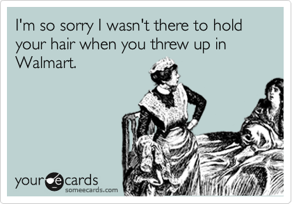 I'm so sorry I wasn't there to hold
your hair when you threw up in
Walmart.