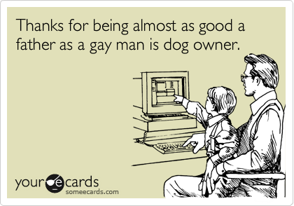 Thanks for being almost as good a father as a gay man is dog owner. 