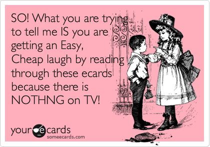 SO! What you are trying
to tell me IS you are
getting an Easy, 
Cheap laugh by reading
through these ecards
because there is
NOTHNG on TV!