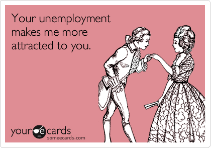 Your unemployment 
makes me more 
attracted to you.