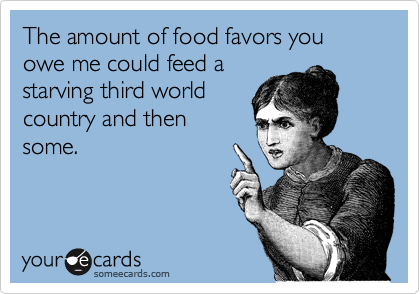 The amount of food favors you owe me could feed a
starving third world
country and then
some.