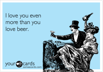 
I love you even
more than you
love beer.