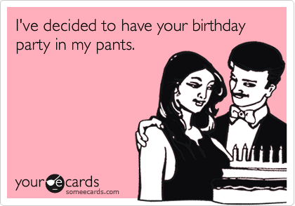 I've decided to have your birthday party in my pants.