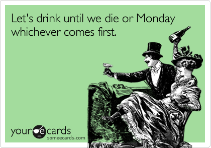 Let's drink until we die or Monday whichever comes first.