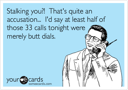 Stalking you?!  That's quite an accusation...  I'd say at least half of those 33 calls tonight were
merely butt dials.