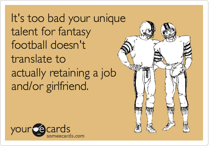 It's too bad your unique
talent for fantasy
football doesn't
translate to
actually retaining a job
and/or girlfriend.