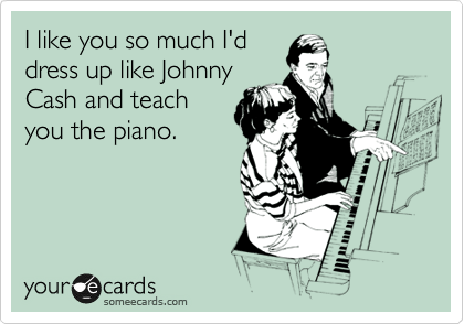 I like you so much I'd
dress up like Johnny
Cash and teach
you the piano.