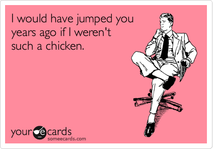 I would have jumped you
years ago if I weren't 
such a chicken.