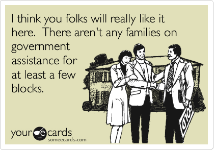 I think you folks will really like it here.  There aren't any families on government
assistance for
at least a few
blocks.