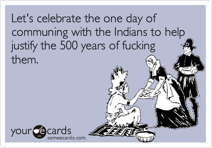 Let's celebrate the one day of communing with the Indians to help justify the 500 years of fucking
them.