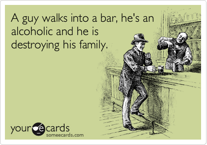 A guy walks into a bar, he's an
alcoholic and he is
destroying his family.