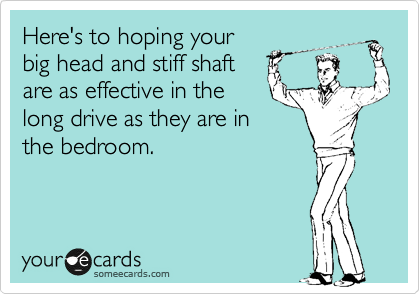 Here's to hoping your
big head and stiff shaft
are as effective in the
long drive as they are in
the bedroom.