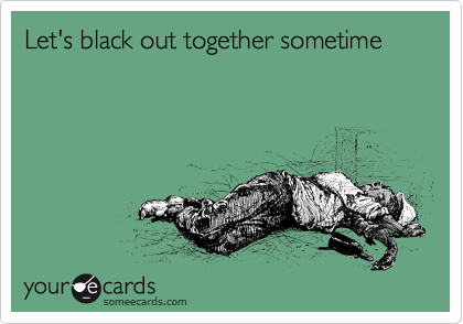 Let's black out together sometime