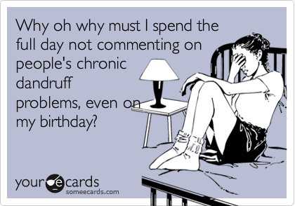 Why oh why must I spend the
full day not commenting on
people's chronic
dandruff
problems, even on
my birthday?