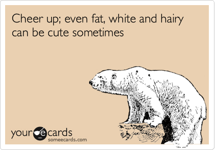 Cheer up; even fat, white and hairy can be cute sometimes