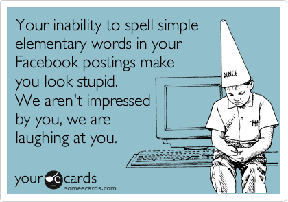 Your inability to spell simple
elementary words in your
Facebook postings make
you look stupid. 
We aren't impressed
by you, we are
laughing at you.