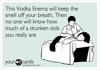 This Vodka Enema will keep the smell off your breath. Then
no one will know how
much of a drunken slob
you really are.