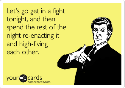 Let's go get in a fight 
tonight, and then 
spend the rest of the 
night re-enacting it
and high-fiving 
each other. 