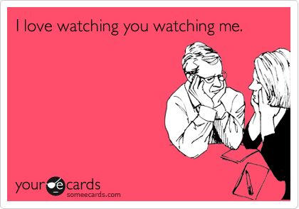 I love watching you watching me.