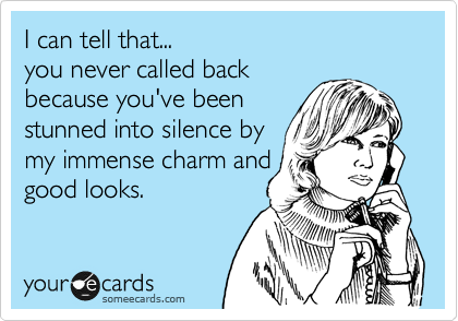 I can tell that...
you never called back
because you've been
stunned into silence by
my immense charm and
good looks.
