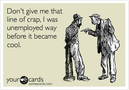 Don't give me that
line of crap, I was
unemployed way
before it became
cool.