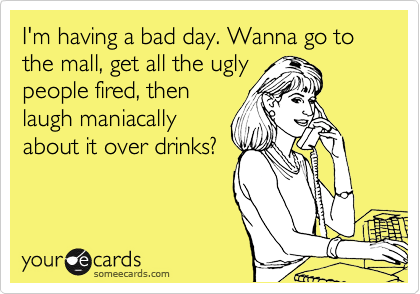 I'm having a bad day. Wanna go to the mall, get all the ugly
people fired, then
laugh maniacally
about it over drinks?