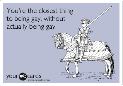 You're the closest thing 
to being gay, without 
actually being gay.